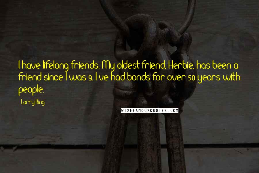 Larry King Quotes: I have lifelong friends. My oldest friend, Herbie, has been a friend since I was 9. I've had bonds for over 50 years with people.