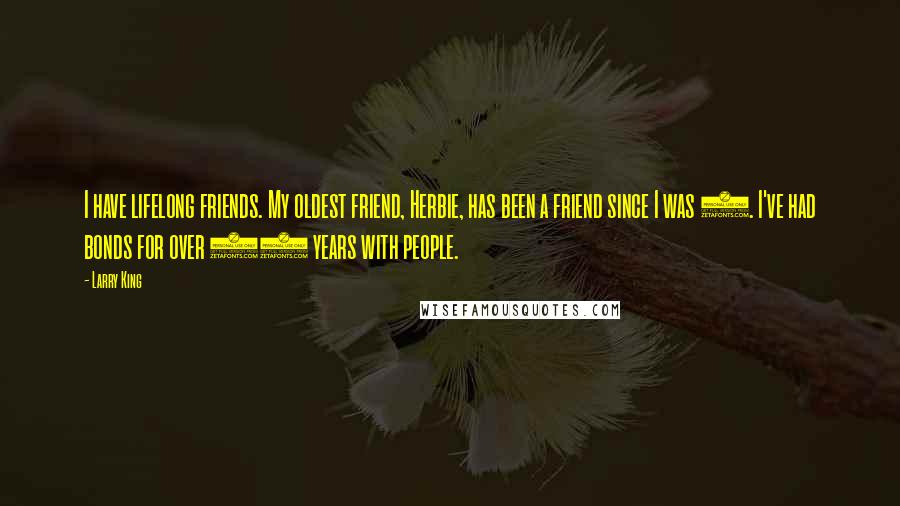 Larry King Quotes: I have lifelong friends. My oldest friend, Herbie, has been a friend since I was 9. I've had bonds for over 50 years with people.