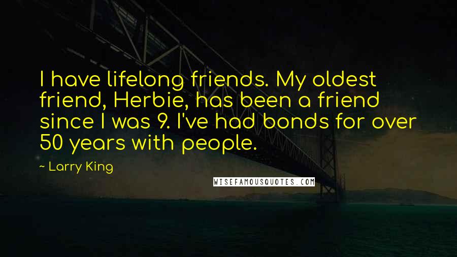 Larry King Quotes: I have lifelong friends. My oldest friend, Herbie, has been a friend since I was 9. I've had bonds for over 50 years with people.