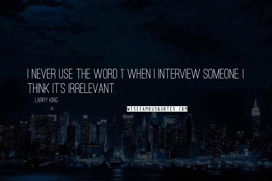 Larry King Quotes: I never use the word 'I' when I interview someone. I think it's irrelevant.