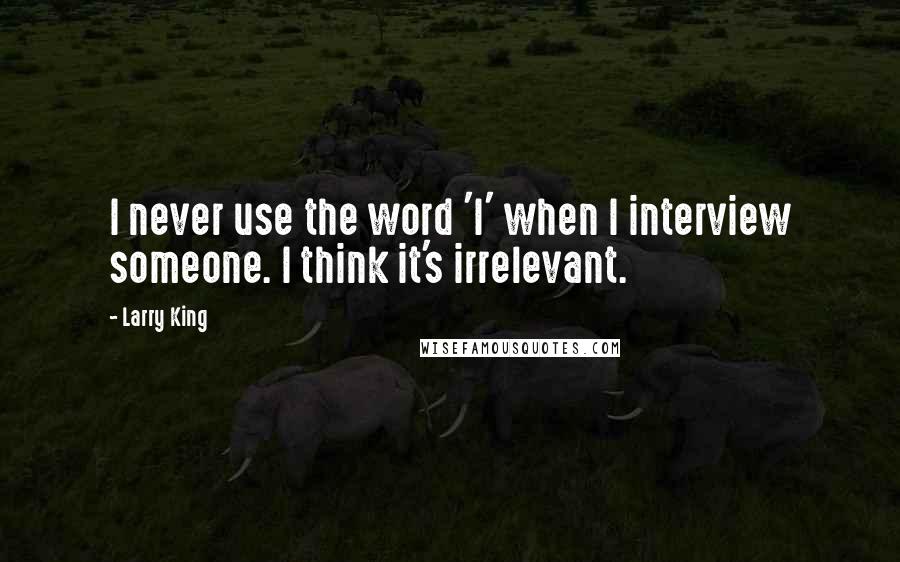 Larry King Quotes: I never use the word 'I' when I interview someone. I think it's irrelevant.