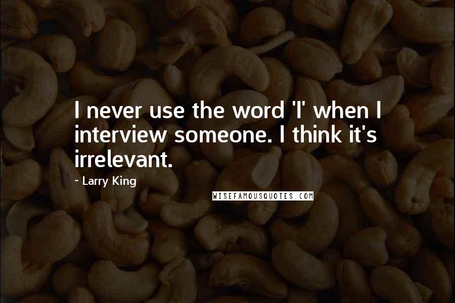 Larry King Quotes: I never use the word 'I' when I interview someone. I think it's irrelevant.