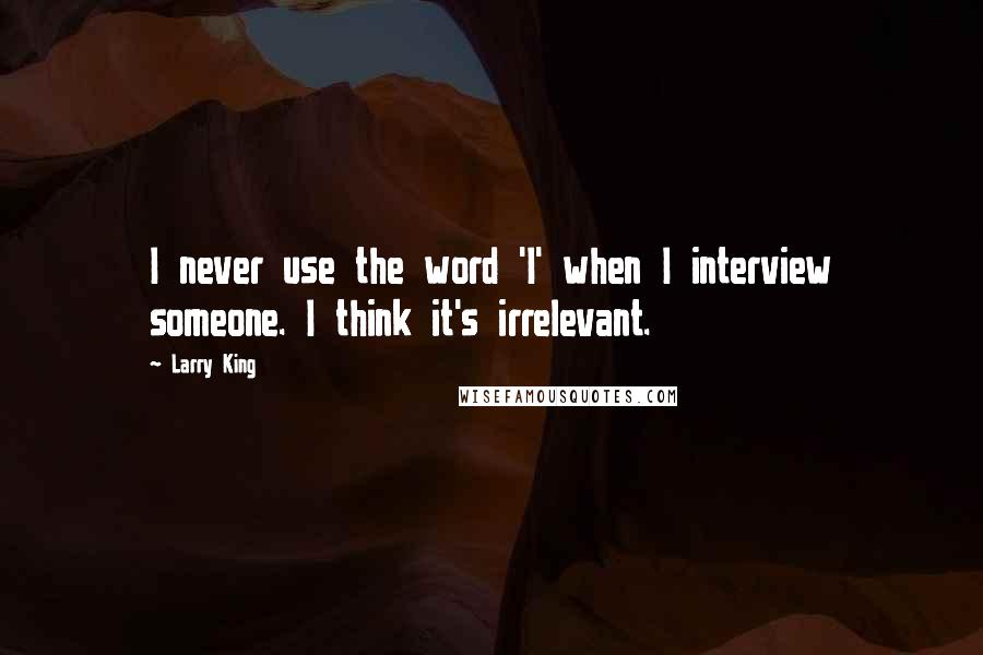 Larry King Quotes: I never use the word 'I' when I interview someone. I think it's irrelevant.