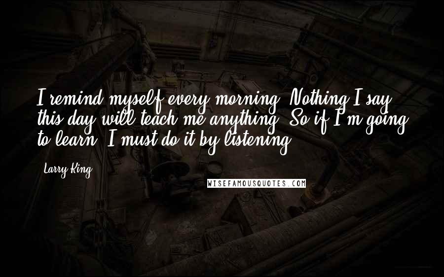 Larry King Quotes: I remind myself every morning: Nothing I say this day will teach me anything. So if I'm going to learn, I must do it by listening.