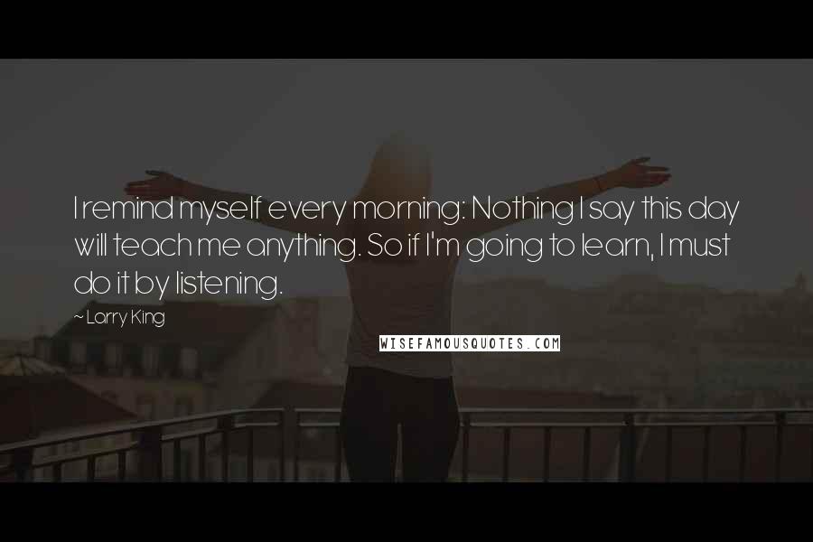 Larry King Quotes: I remind myself every morning: Nothing I say this day will teach me anything. So if I'm going to learn, I must do it by listening.