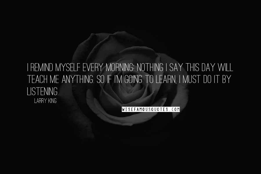 Larry King Quotes: I remind myself every morning: Nothing I say this day will teach me anything. So if I'm going to learn, I must do it by listening.