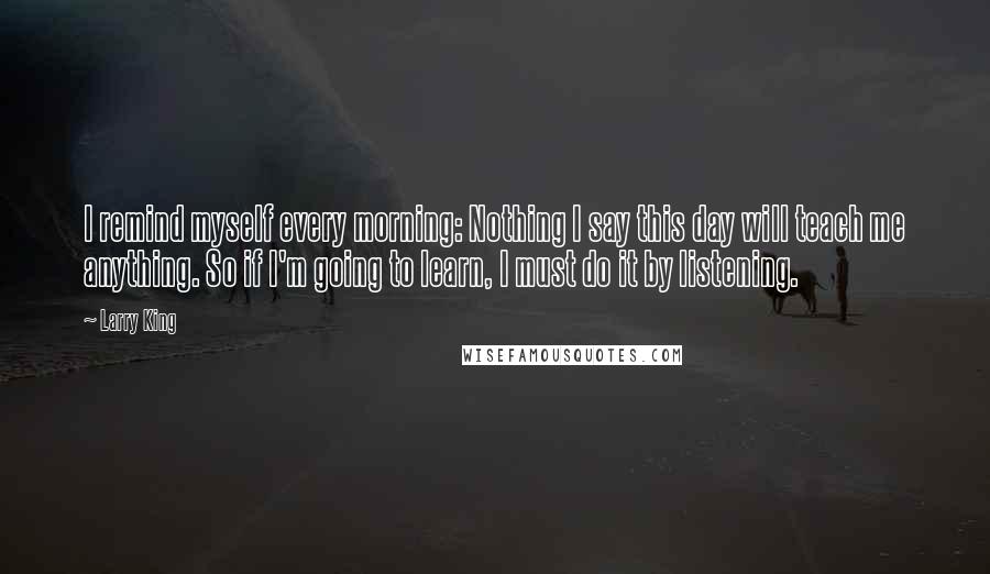 Larry King Quotes: I remind myself every morning: Nothing I say this day will teach me anything. So if I'm going to learn, I must do it by listening.