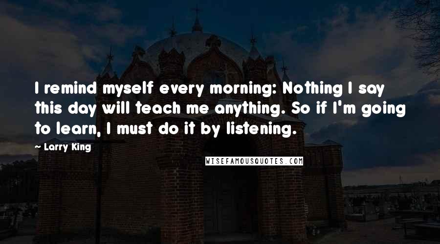 Larry King Quotes: I remind myself every morning: Nothing I say this day will teach me anything. So if I'm going to learn, I must do it by listening.