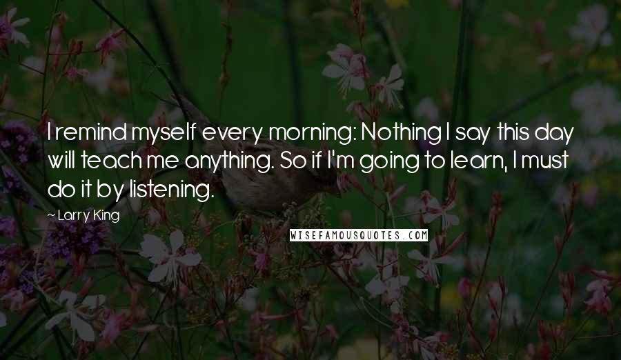 Larry King Quotes: I remind myself every morning: Nothing I say this day will teach me anything. So if I'm going to learn, I must do it by listening.