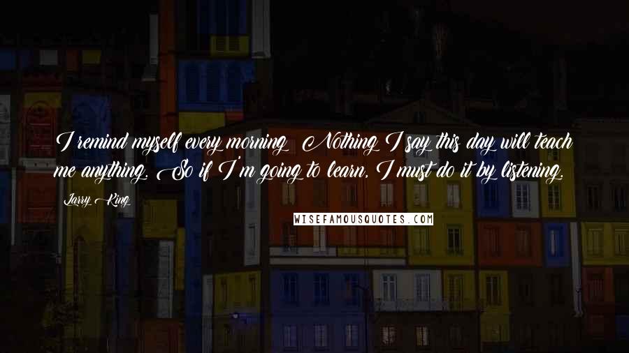 Larry King Quotes: I remind myself every morning: Nothing I say this day will teach me anything. So if I'm going to learn, I must do it by listening.