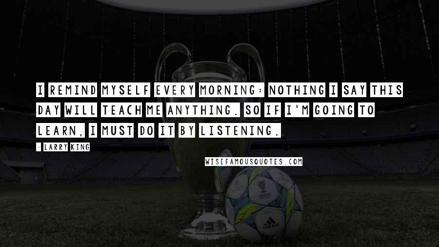 Larry King Quotes: I remind myself every morning: Nothing I say this day will teach me anything. So if I'm going to learn, I must do it by listening.