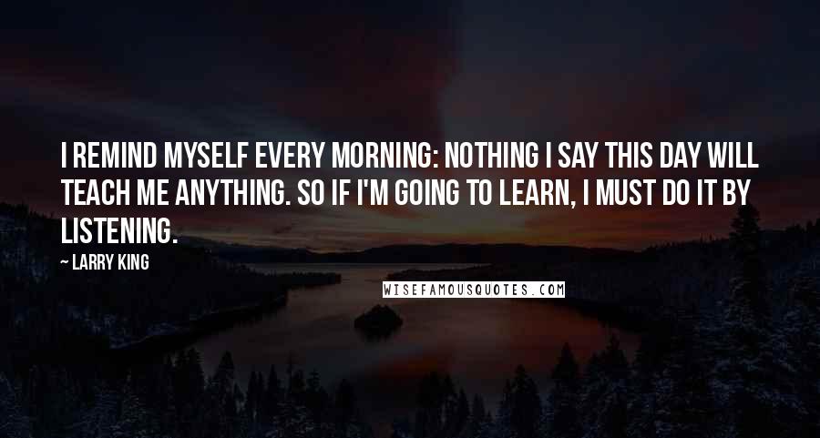 Larry King Quotes: I remind myself every morning: Nothing I say this day will teach me anything. So if I'm going to learn, I must do it by listening.