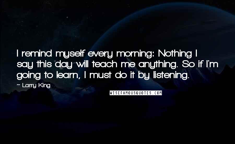 Larry King Quotes: I remind myself every morning: Nothing I say this day will teach me anything. So if I'm going to learn, I must do it by listening.