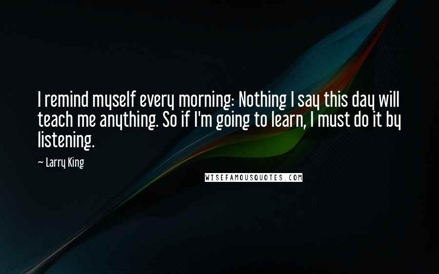 Larry King Quotes: I remind myself every morning: Nothing I say this day will teach me anything. So if I'm going to learn, I must do it by listening.