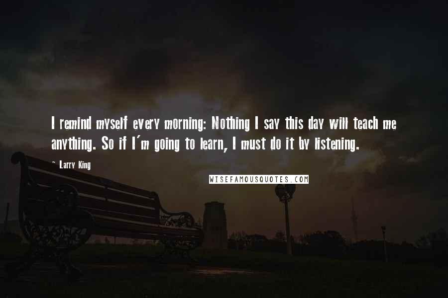 Larry King Quotes: I remind myself every morning: Nothing I say this day will teach me anything. So if I'm going to learn, I must do it by listening.