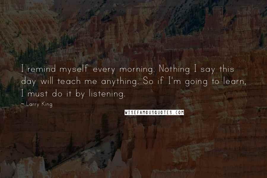 Larry King Quotes: I remind myself every morning: Nothing I say this day will teach me anything. So if I'm going to learn, I must do it by listening.