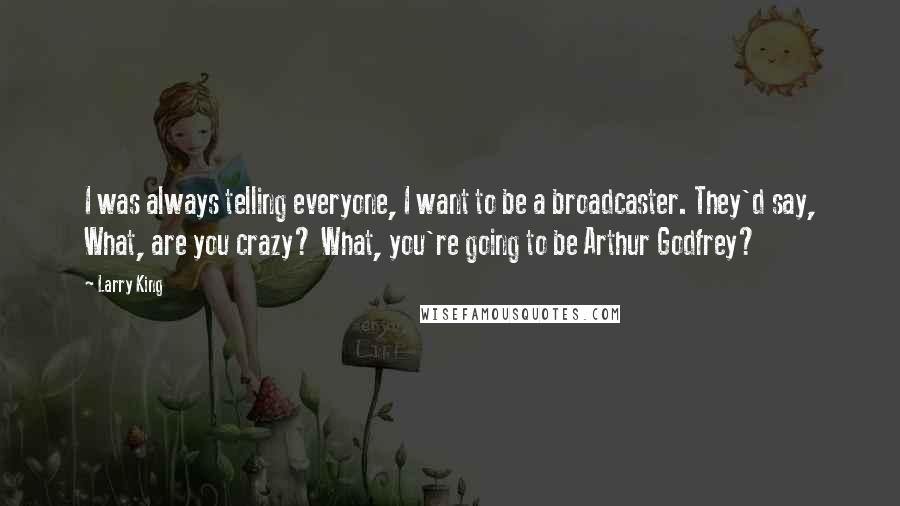 Larry King Quotes: I was always telling everyone, I want to be a broadcaster. They'd say, What, are you crazy? What, you're going to be Arthur Godfrey?