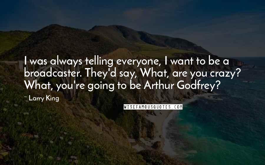 Larry King Quotes: I was always telling everyone, I want to be a broadcaster. They'd say, What, are you crazy? What, you're going to be Arthur Godfrey?