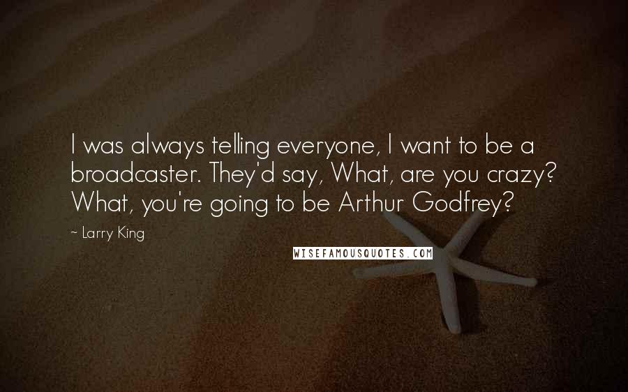 Larry King Quotes: I was always telling everyone, I want to be a broadcaster. They'd say, What, are you crazy? What, you're going to be Arthur Godfrey?