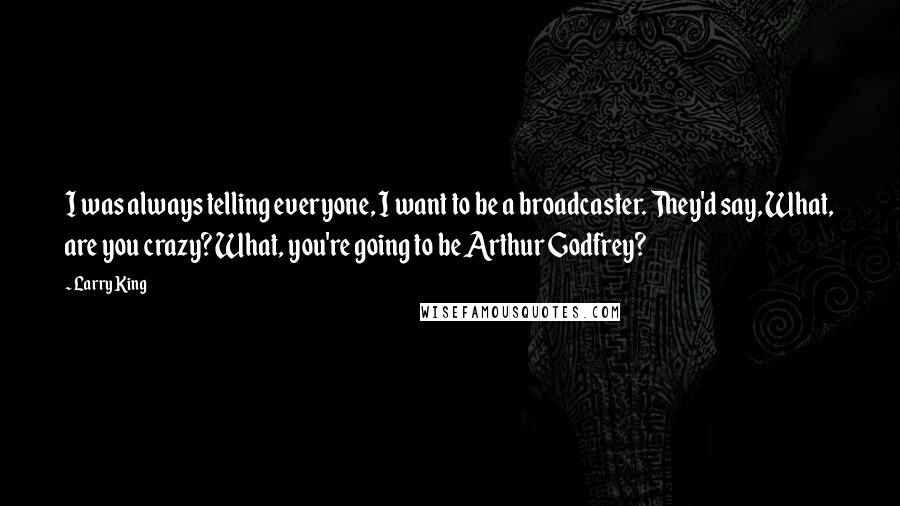 Larry King Quotes: I was always telling everyone, I want to be a broadcaster. They'd say, What, are you crazy? What, you're going to be Arthur Godfrey?