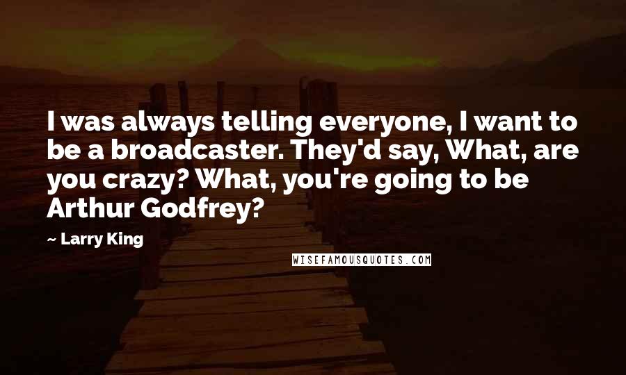 Larry King Quotes: I was always telling everyone, I want to be a broadcaster. They'd say, What, are you crazy? What, you're going to be Arthur Godfrey?