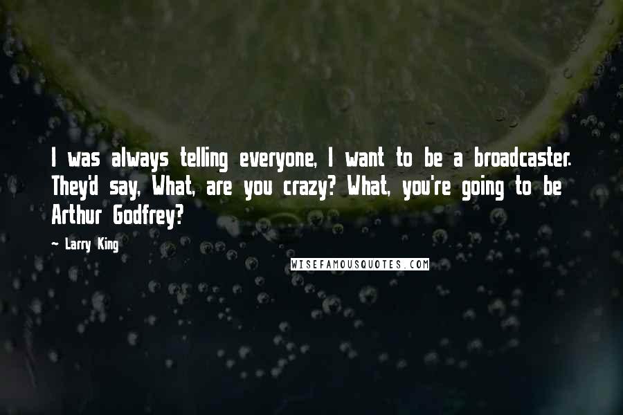 Larry King Quotes: I was always telling everyone, I want to be a broadcaster. They'd say, What, are you crazy? What, you're going to be Arthur Godfrey?