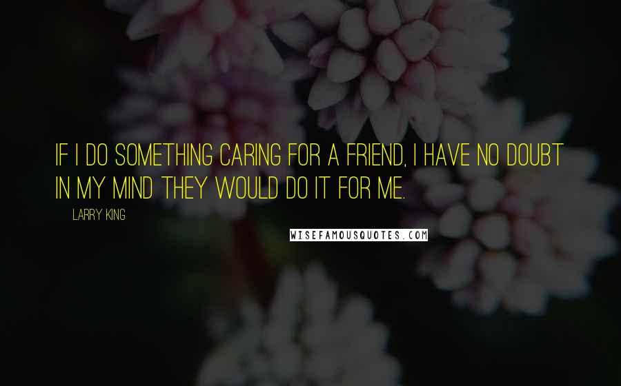 Larry King Quotes: If I do something caring for a friend, I have no doubt in my mind they would do it for me.