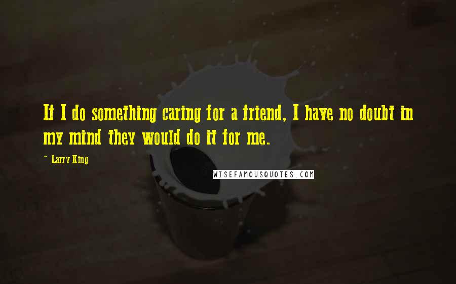 Larry King Quotes: If I do something caring for a friend, I have no doubt in my mind they would do it for me.