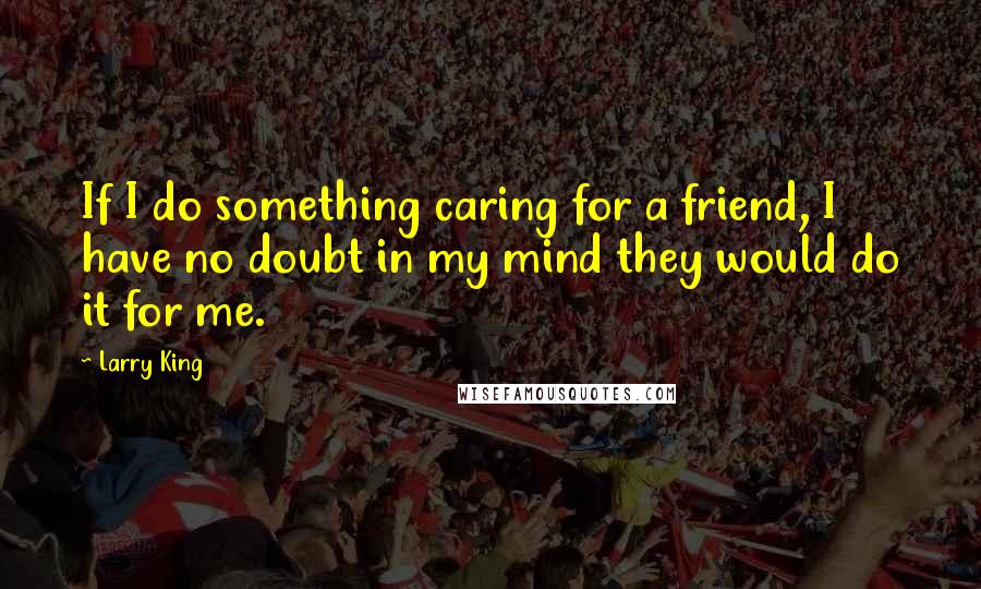 Larry King Quotes: If I do something caring for a friend, I have no doubt in my mind they would do it for me.