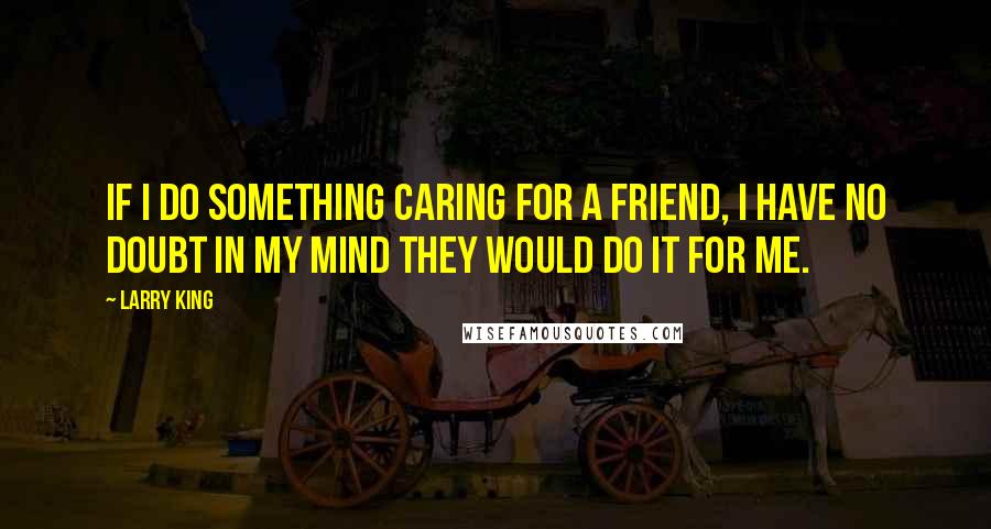 Larry King Quotes: If I do something caring for a friend, I have no doubt in my mind they would do it for me.