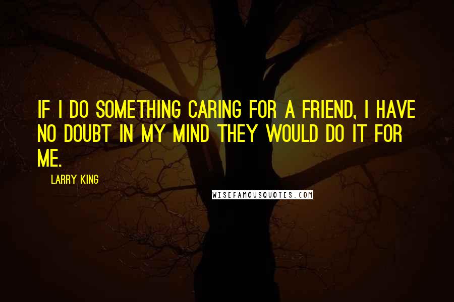 Larry King Quotes: If I do something caring for a friend, I have no doubt in my mind they would do it for me.