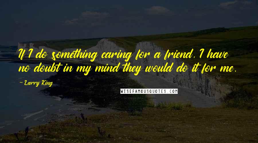 Larry King Quotes: If I do something caring for a friend, I have no doubt in my mind they would do it for me.