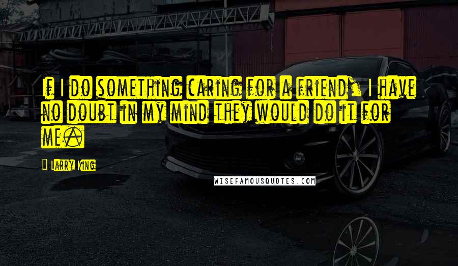 Larry King Quotes: If I do something caring for a friend, I have no doubt in my mind they would do it for me.