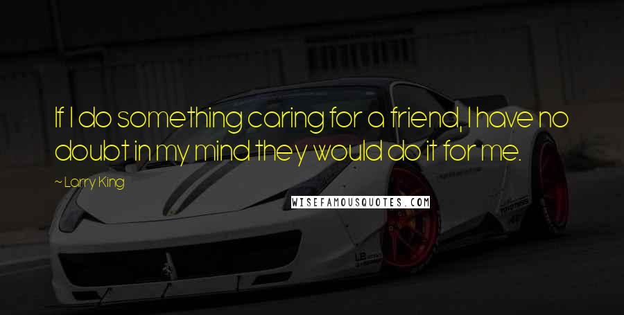 Larry King Quotes: If I do something caring for a friend, I have no doubt in my mind they would do it for me.