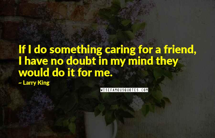 Larry King Quotes: If I do something caring for a friend, I have no doubt in my mind they would do it for me.