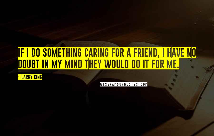 Larry King Quotes: If I do something caring for a friend, I have no doubt in my mind they would do it for me.