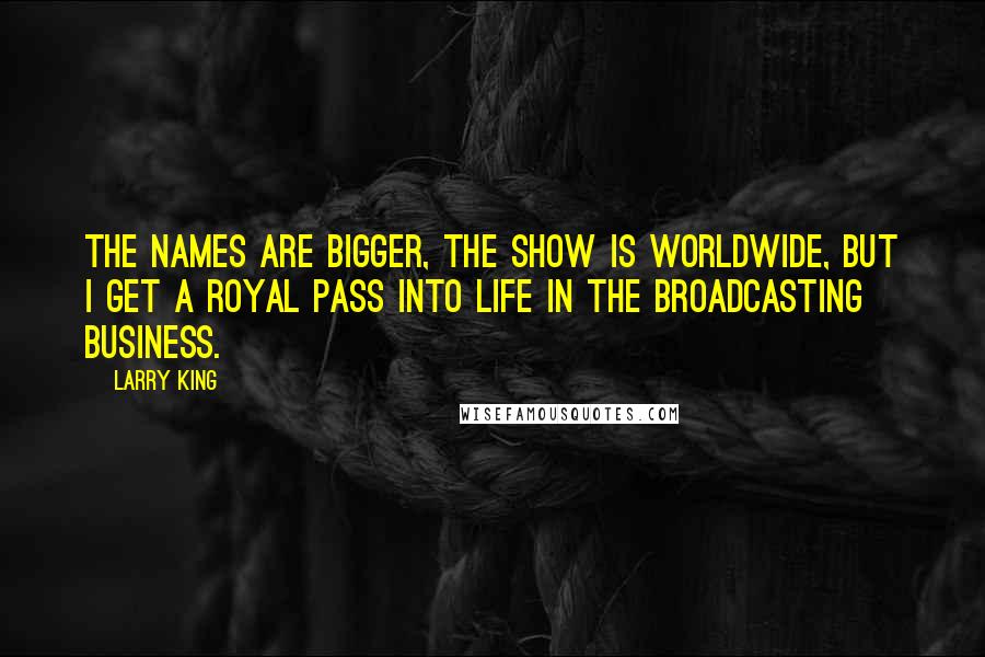 Larry King Quotes: The names are bigger, the show is worldwide, but I get a royal pass into life in the broadcasting business.