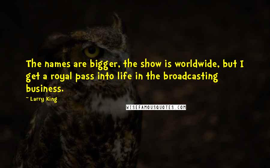 Larry King Quotes: The names are bigger, the show is worldwide, but I get a royal pass into life in the broadcasting business.