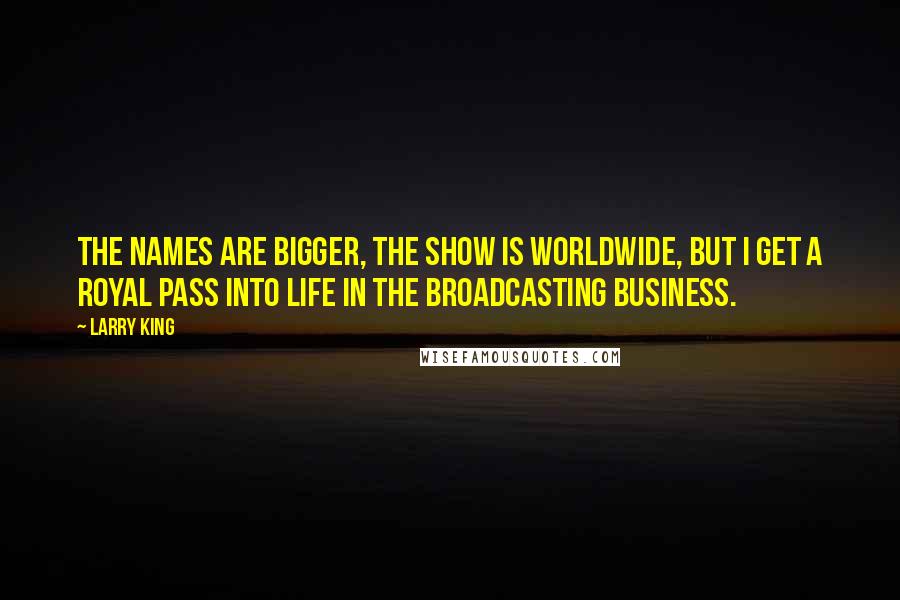 Larry King Quotes: The names are bigger, the show is worldwide, but I get a royal pass into life in the broadcasting business.