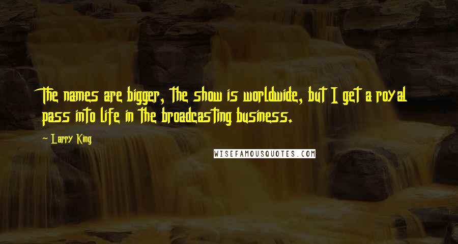 Larry King Quotes: The names are bigger, the show is worldwide, but I get a royal pass into life in the broadcasting business.