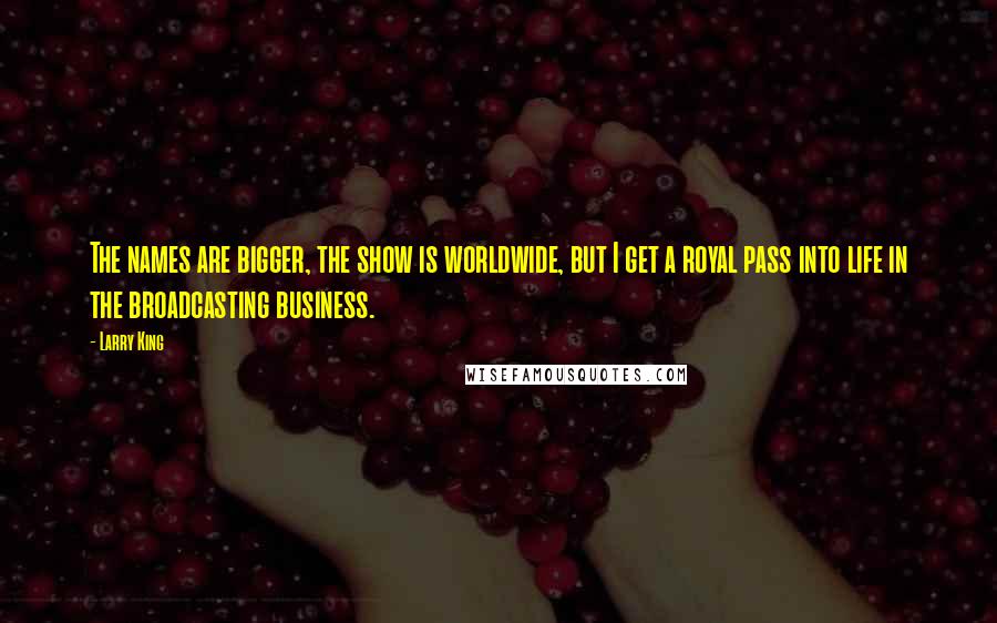 Larry King Quotes: The names are bigger, the show is worldwide, but I get a royal pass into life in the broadcasting business.