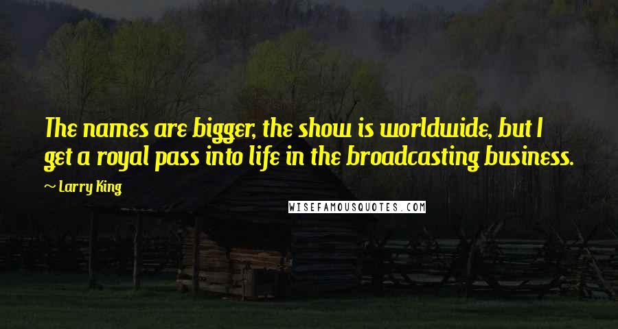 Larry King Quotes: The names are bigger, the show is worldwide, but I get a royal pass into life in the broadcasting business.