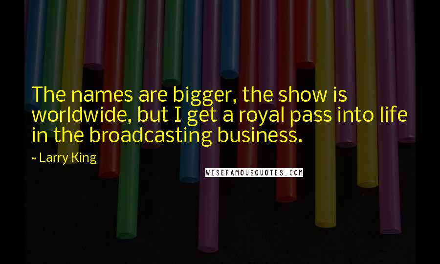 Larry King Quotes: The names are bigger, the show is worldwide, but I get a royal pass into life in the broadcasting business.