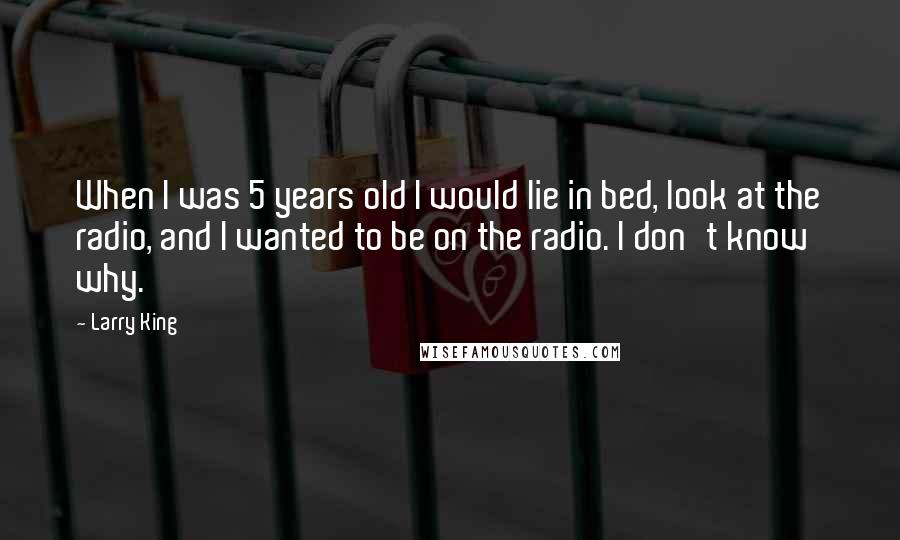 Larry King Quotes: When I was 5 years old I would lie in bed, look at the radio, and I wanted to be on the radio. I don't know why.