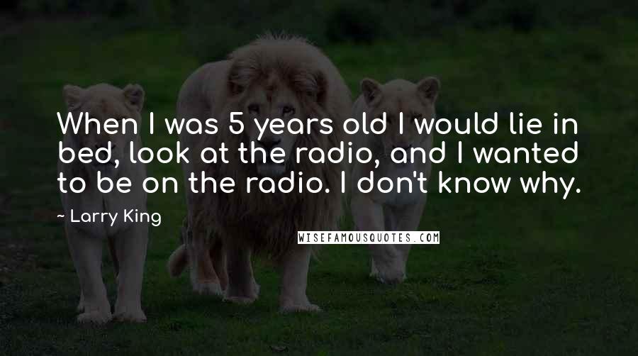 Larry King Quotes: When I was 5 years old I would lie in bed, look at the radio, and I wanted to be on the radio. I don't know why.