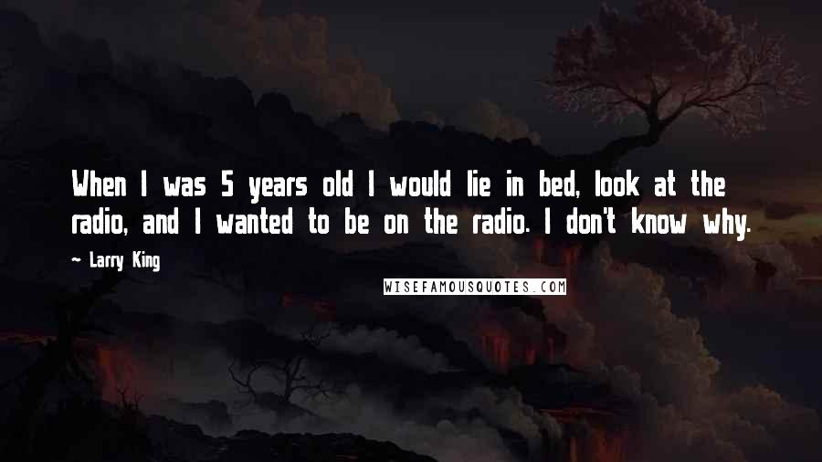 Larry King Quotes: When I was 5 years old I would lie in bed, look at the radio, and I wanted to be on the radio. I don't know why.