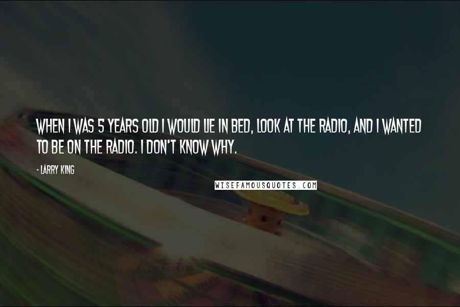 Larry King Quotes: When I was 5 years old I would lie in bed, look at the radio, and I wanted to be on the radio. I don't know why.