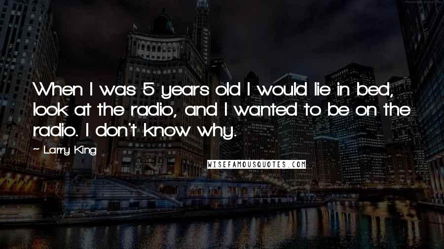 Larry King Quotes: When I was 5 years old I would lie in bed, look at the radio, and I wanted to be on the radio. I don't know why.