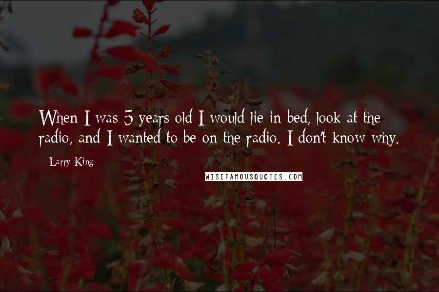 Larry King Quotes: When I was 5 years old I would lie in bed, look at the radio, and I wanted to be on the radio. I don't know why.