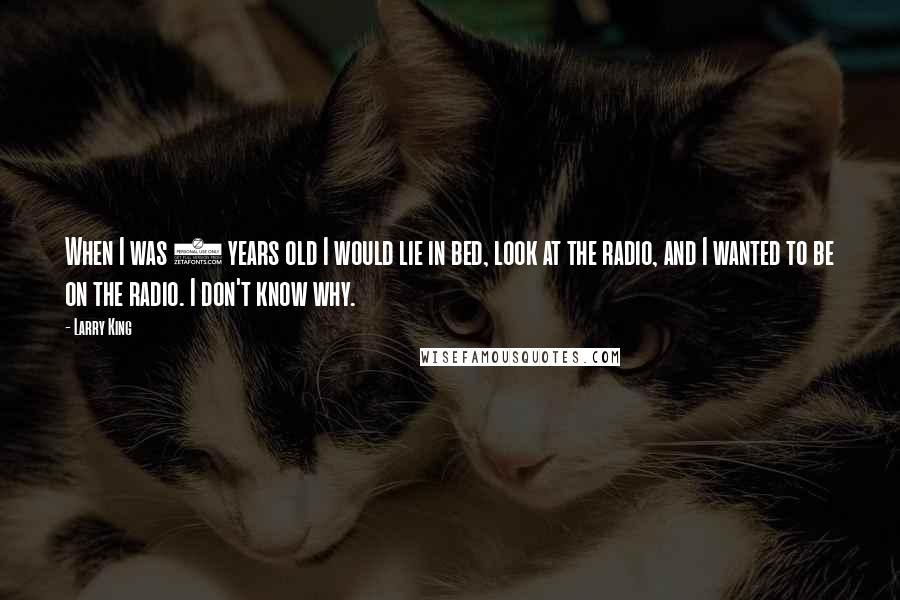 Larry King Quotes: When I was 5 years old I would lie in bed, look at the radio, and I wanted to be on the radio. I don't know why.